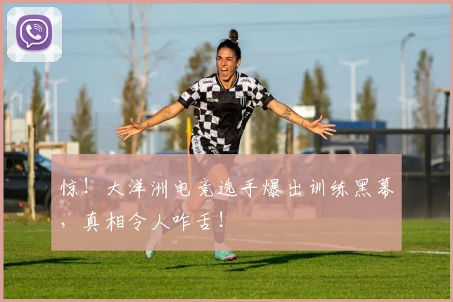 惊!大洋洲电竞选手爆出训练黑幕,真相令人咋舌!