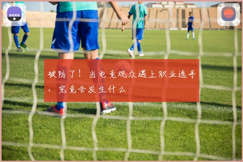 破防了!当电竞观众遇上职业选手,究竟会发生什么