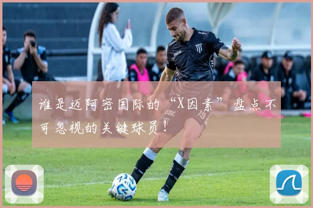 谁是迈阿密国际的“X因素”盘点不可忽视的关键球员!