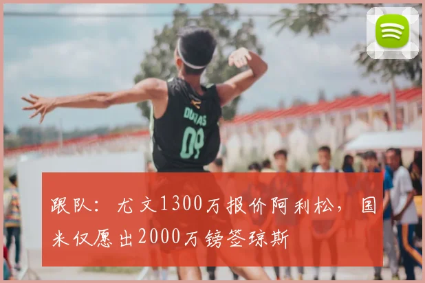 跟队：尤文1300万报价阿利松，国米仅愿出2000万镑签琼斯