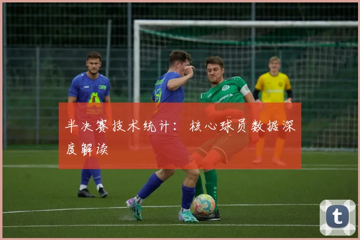 半决赛技术统计：核心球员数据深度解读