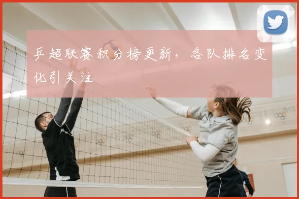 乒超联赛积分榜更新，各队排名变化引关注