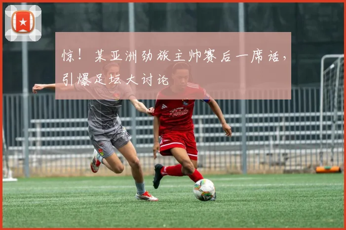 惊!某亚洲劲旅主帅赛后一席话,引爆足坛大讨论