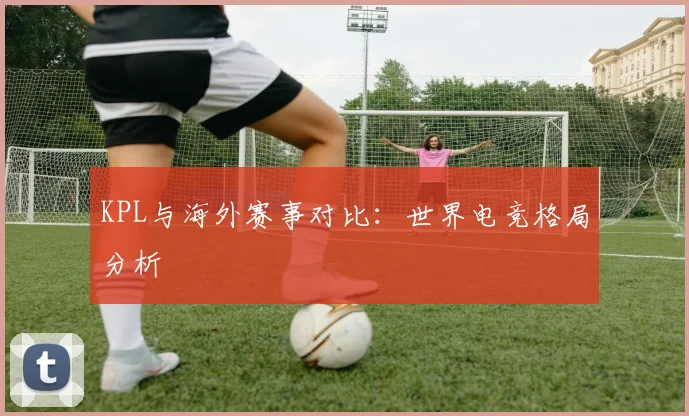 KPL与海外赛事对比：世界电竞格局分析