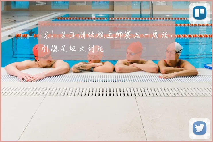 惊!某亚洲劲旅主帅赛后一席话,引爆足坛大讨论