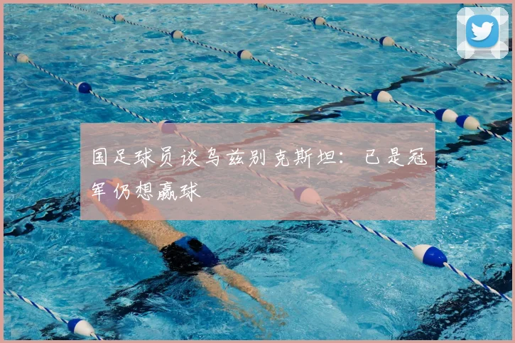 国足球员谈乌兹别克斯坦：已是冠军仍想赢球