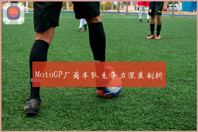 MotoGP厂商车队竞争力深度剖析