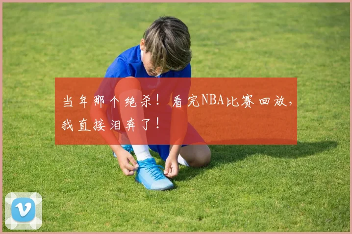 当年那个绝杀！看完NBA比赛回放，我直接泪奔了！