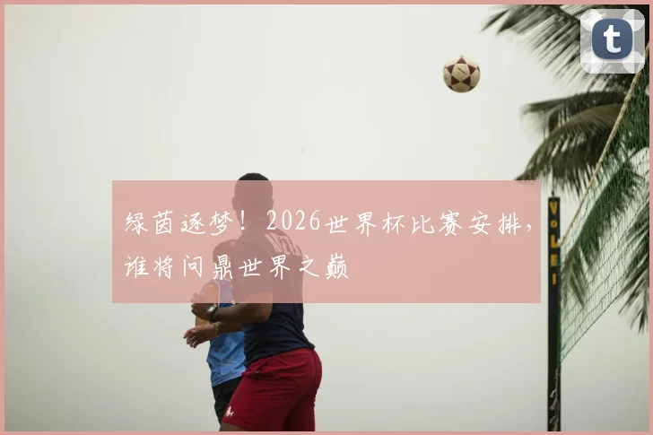 绿茵逐梦！2026世界杯比赛安排，谁将问鼎世界之巅