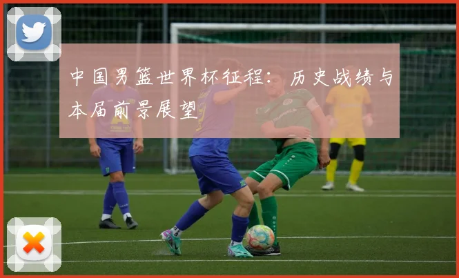 中国男篮世界杯征程:历史战绩与本届前景展望