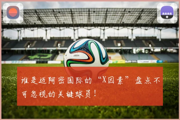谁是迈阿密国际的“X因素”盘点不可忽视的关键球员!