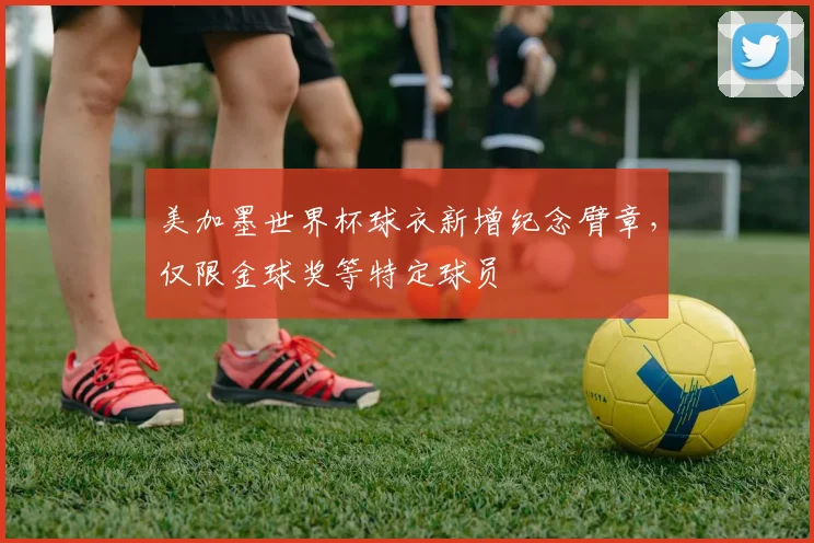 美加墨世界杯球衣新增纪念臂章,仅限金球奖等特定球员