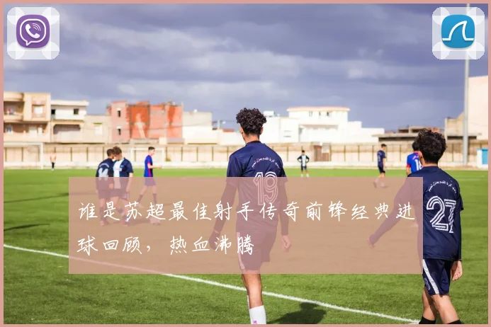 谁是苏超最佳射手传奇前锋经典进球回顾,热血沸腾