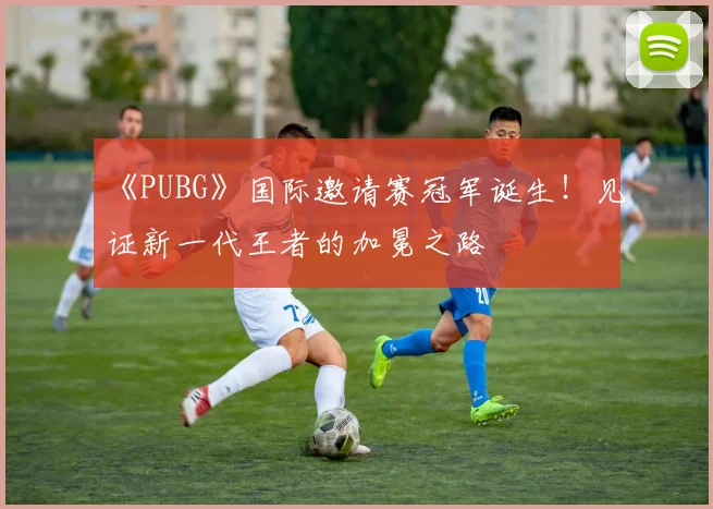 《PUBG》国际邀请赛冠军诞生!见证新一代王者的加冕之路