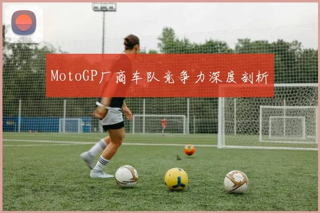 MotoGP厂商车队竞争力深度剖析