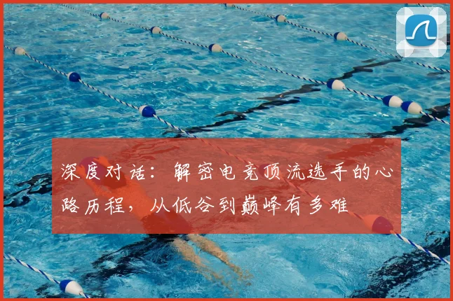 深度对话：解密电竞顶流选手的心路历程，从低谷到巅峰有多难