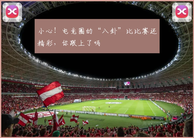 小心!电竞圈的“八卦”比比赛还精彩,你跟上了吗