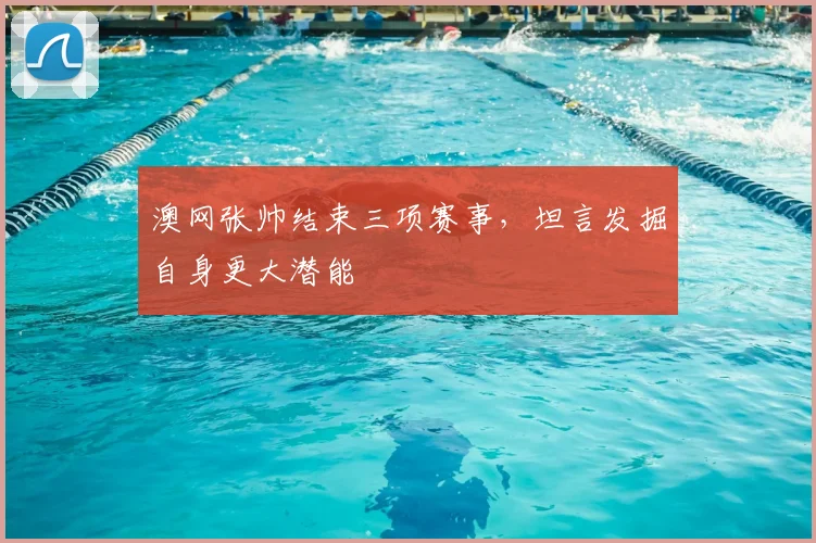 澳网张帅结束三项赛事,坦言发掘自身更大潜能